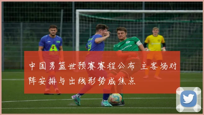 中国男篮世预赛赛程公布 主客场对阵安排与出线形势成焦点