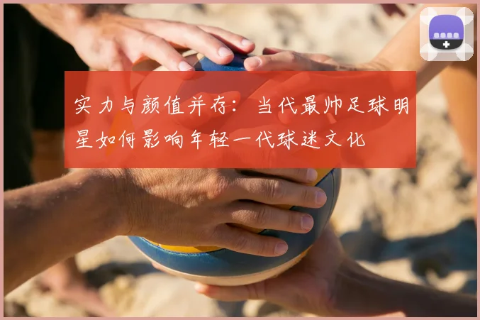 实力与颜值并存:当代最帅足球明星如何影响年轻一代球迷文化