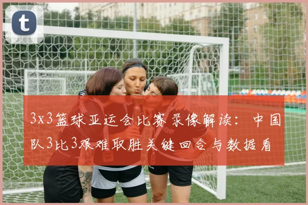 3x3篮球亚运会比赛录像解读：中国队3比3艰难取胜关键回合与数据看点