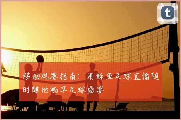 移动观赛指南：用鲸鱼足球直播随时随地畅享足球盛宴