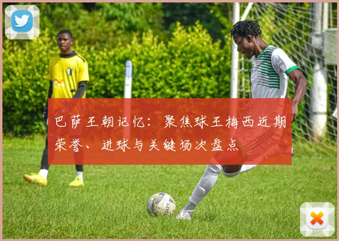 巴萨王朝记忆：聚焦球王梅西近期荣誉、进球与关键场次盘点