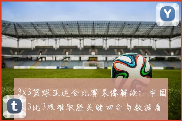 3x3篮球亚运会比赛录像解读：中国队3比3艰难取胜关键回合与数据看点