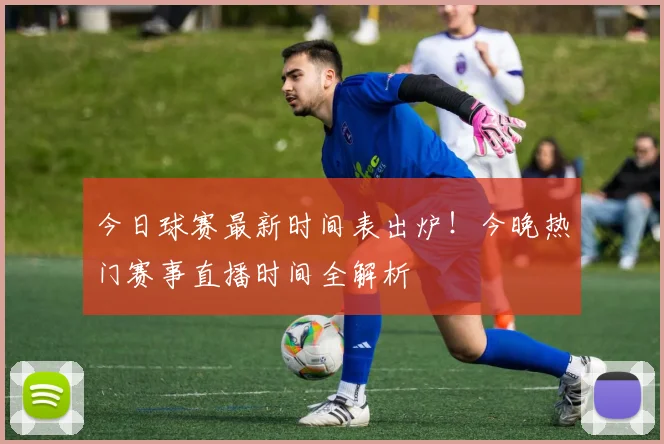 今日球赛最新时间表出炉!今晚热门赛事直播时间全解析